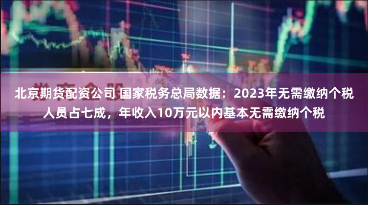 北京期货配资公司 国家税务总局数据：2023年无需缴纳个税人员占七成，年收入10万元以内基本无需缴纳个税