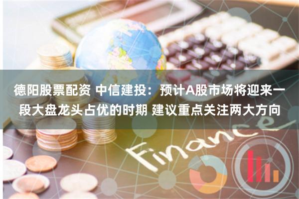 德阳股票配资 中信建投：预计A股市场将迎来一段大盘龙头占优的时期 建议重点关注两大方向