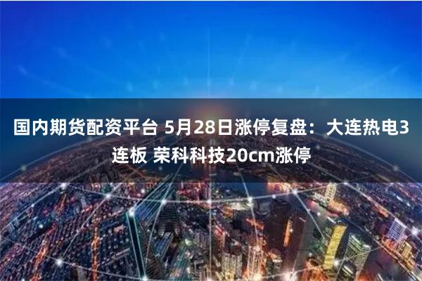 国内期货配资平台 5月28日涨停复盘：大连热电3连板 荣科科技20cm涨停