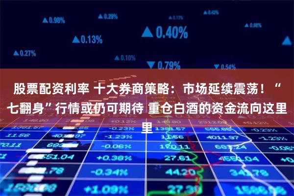 股票配资利率 十大券商策略：市场延续震荡！“七翻身”行情或仍可期待 重仓白酒的资金流向这里