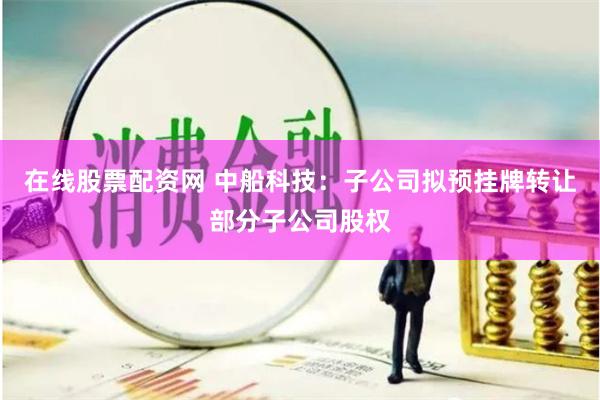 在线股票配资网 中船科技：子公司拟预挂牌转让部分子公司股权