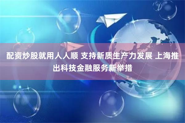 配资炒股就用人人顺 支持新质生产力发展 上海推出科技金融服务新举措