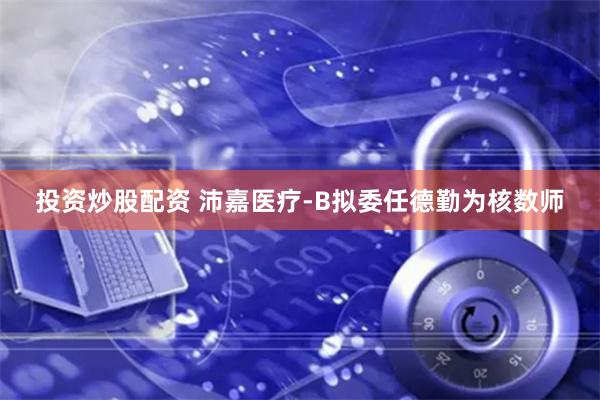 投资炒股配资 沛嘉医疗-B拟委任德勤为核数师