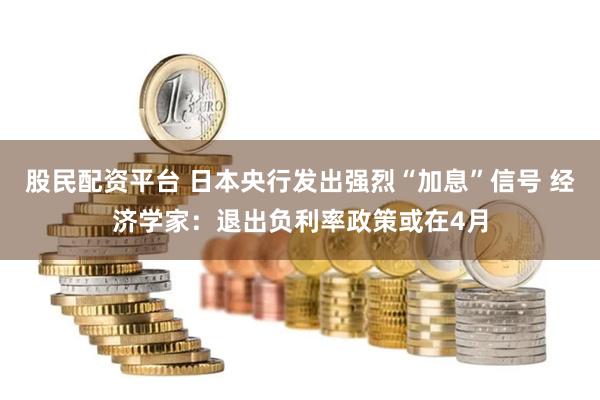 股民配资平台 日本央行发出强烈“加息”信号 经济学家：退出负利率政策或在4月