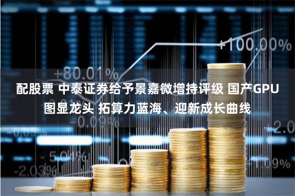 配股票 中泰证券给予景嘉微增持评级 国产GPU图显龙头 拓算力蓝海、迎新成长曲线