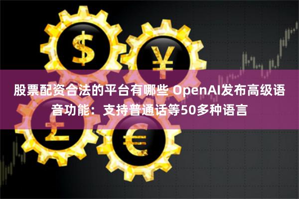 股票配资合法的平台有哪些 OpenAI发布高级语音功能：支持普通话等50多种语言
