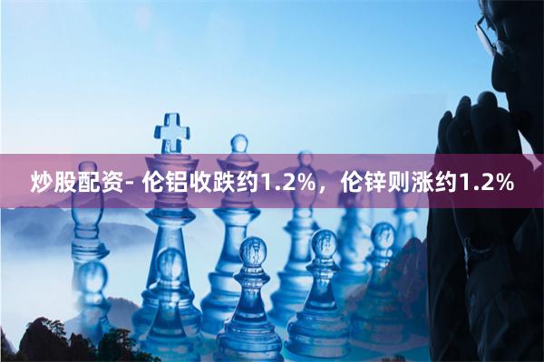 炒股配资- 伦铝收跌约1.2%，伦锌则涨约1.2%