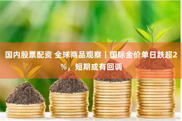 国内股票配资 全球商品观察｜国际金价单日跌超2%，短期或有回调