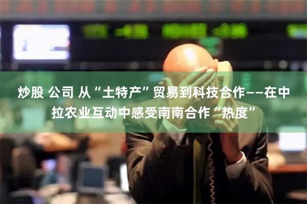 炒股 公司 从“土特产”贸易到科技合作——在中拉农业互动中感受南南合作“热度”