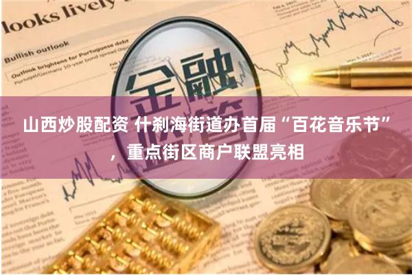 山西炒股配资 什刹海街道办首届“百花音乐节”，重点街区商户联盟亮相