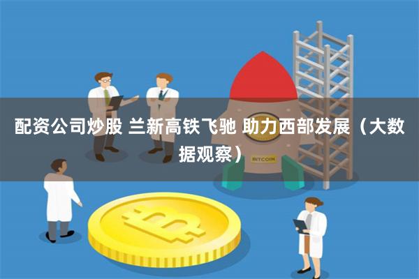 配资公司炒股 兰新高铁飞驰 助力西部发展（大数据观察）