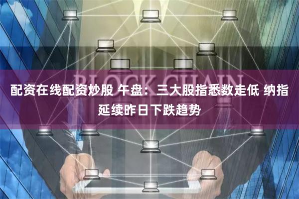 配资在线配资炒股 午盘：三大股指悉数走低 纳指延续昨日下跌趋势