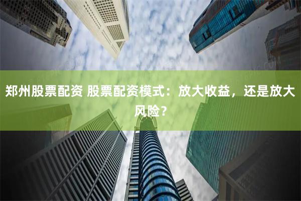 郑州股票配资 股票配资模式：放大收益，还是放大风险？