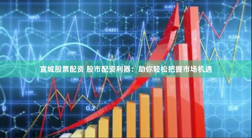 宣城股票配资 股市配资利器：助你轻松把握市场机遇