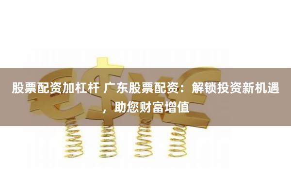 股票配资加杠杆 广东股票配资：解锁投资新机遇，助您财富增值