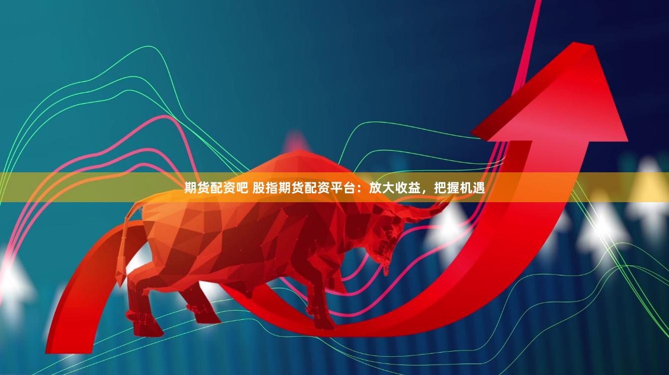 期货配资吧 股指期货配资平台：放大收益，把握机遇