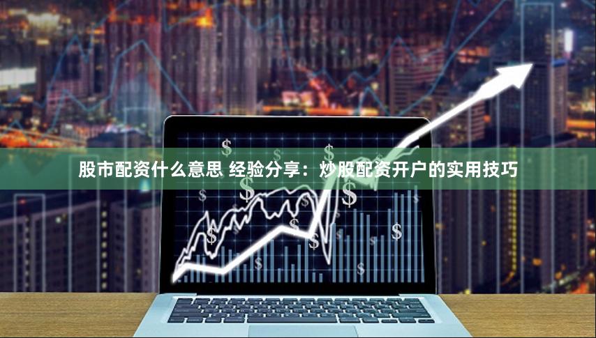 股市配资什么意思 经验分享：炒股配资开户的实用技巧