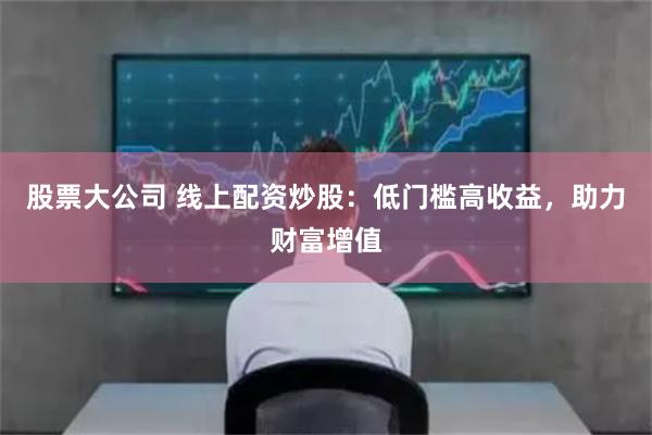 股票大公司 线上配资炒股：低门槛高收益，助力财富增值