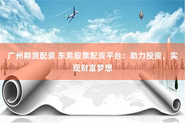 广州期货配资 东莞股票配资平台：助力投资，实现财富梦想