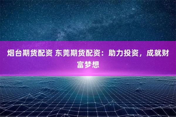 烟台期货配资 东莞期货配资：助力投资，成就财富梦想