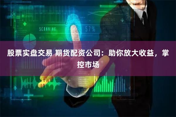 股票实盘交易 期货配资公司：助你放大收益，掌控市场