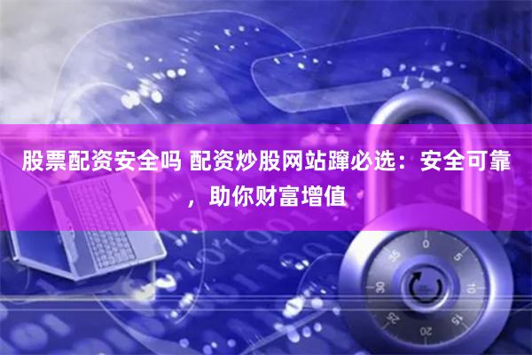股票配资安全吗 配资炒股网站蹿必选：安全可靠，助你财富增值