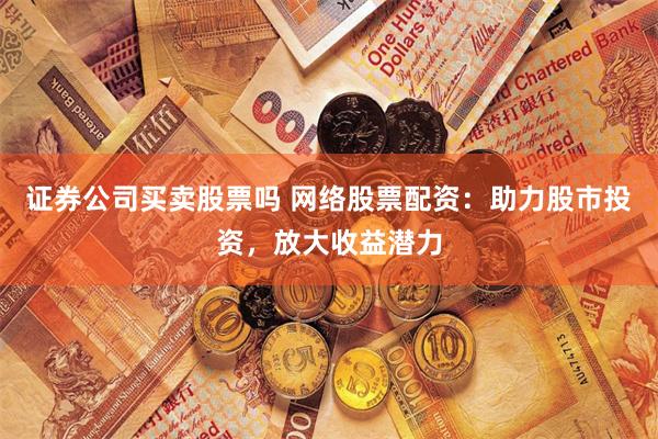 证券公司买卖股票吗 网络股票配资：助力股市投资，放大收益潜力