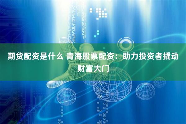 期货配资是什么 青海股票配资：助力投资者撬动财富大门