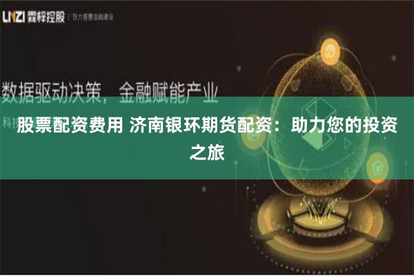 股票配资费用 济南银环期货配资：助力您的投资之旅