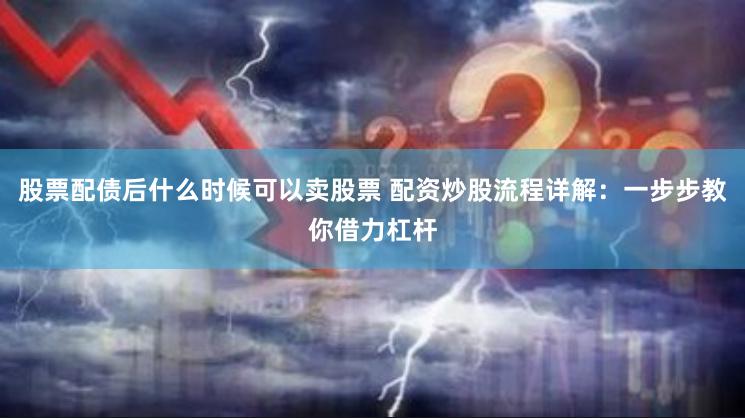 股票配债后什么时候可以卖股票 配资炒股流程详解：一步步教你借力杠杆