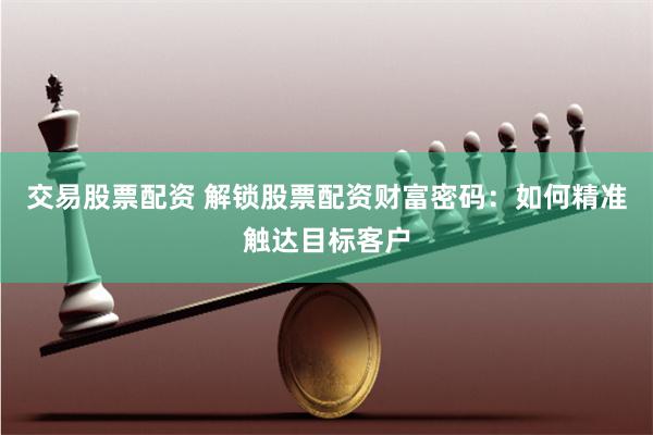 交易股票配资 解锁股票配资财富密码：如何精准触达目标客户