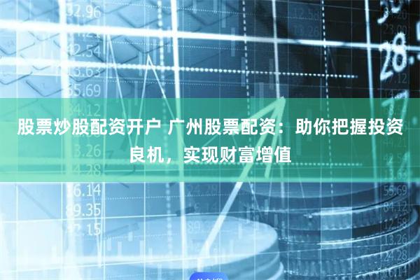 股票炒股配资开户 广州股票配资：助你把握投资良机，实现财富增值