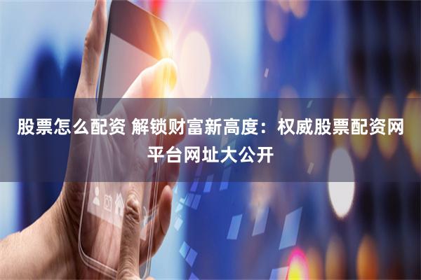 股票怎么配资 解锁财富新高度：权威股票配资网平台网址大公开