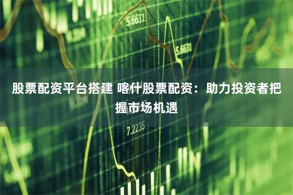 股票配资平台搭建 喀什股票配资：助力投资者把握市场机遇