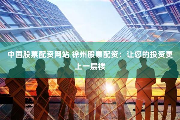 中国股票配资网站 徐州股票配资：让您的投资更上一层楼