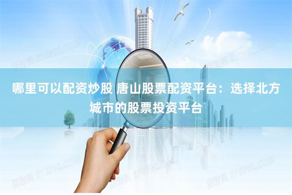 哪里可以配资炒股 唐山股票配资平台：选择北方城市的股票投资平台
