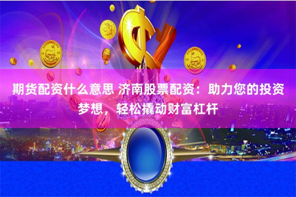 期货配资什么意思 济南股票配资：助力您的投资梦想，轻松撬动财富杠杆