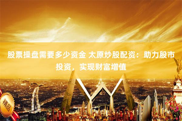 股票操盘需要多少资金 太原炒股配资：助力股市投资，实现财富增值