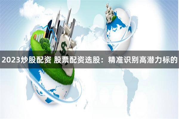 2023炒股配资 股票配资选股：精准识别高潜力标的