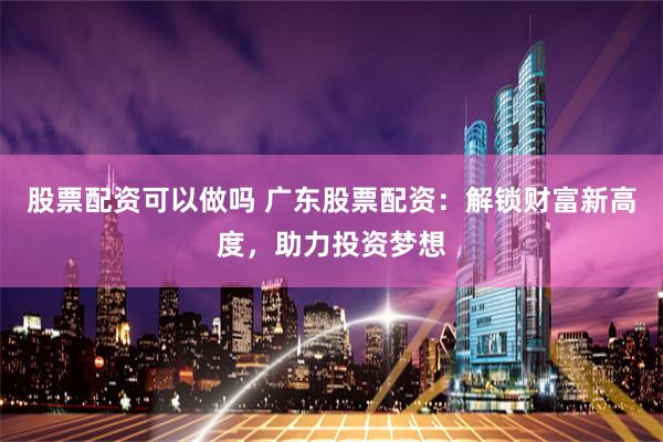 股票配资可以做吗 广东股票配资：解锁财富新高度，助力投资梦想