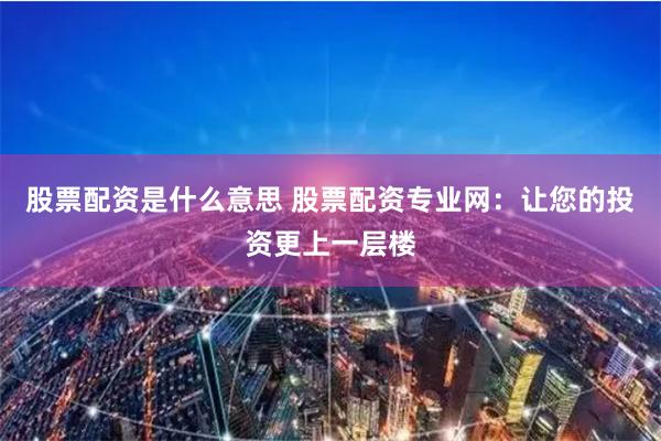 股票配资是什么意思 股票配资专业网：让您的投资更上一层楼