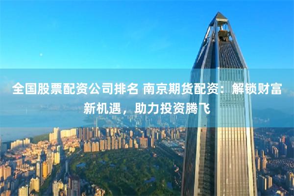 全国股票配资公司排名 南京期货配资：解锁财富新机遇，助力投资腾飞