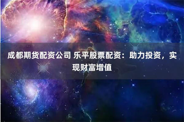 成都期货配资公司 乐平股票配资：助力投资，实现财富增值