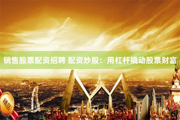 销售股票配资招聘 配资炒股：用杠杆撬动股票财富