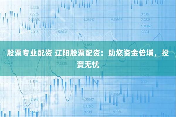 股票专业配资 辽阳股票配资：助您资金倍增，投资无忧