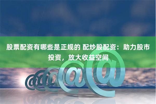 股票配资有哪些是正规的 配炒股配资：助力股市投资，放大收益空间
