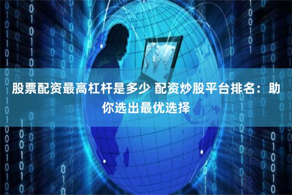股票配资最高杠杆是多少 配资炒股平台排名：助你选出最优选择