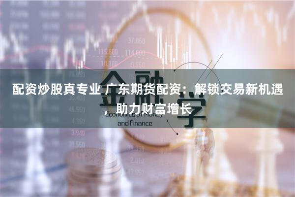 配资炒股真专业 广东期货配资：解锁交易新机遇，助力财富增长