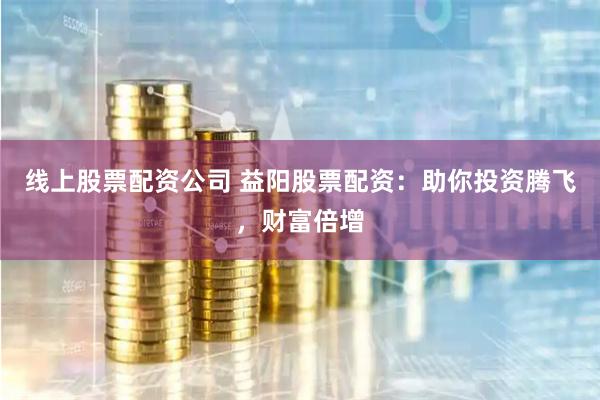 线上股票配资公司 益阳股票配资：助你投资腾飞，财富倍增