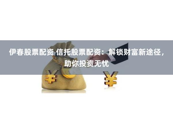 伊春股票配资 信托股票配资：解锁财富新途径，助你投资无忧